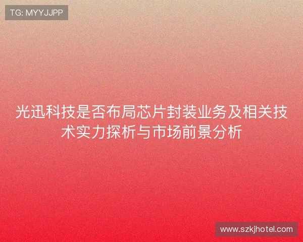光迅科技是否布局芯片封装业务及相关技术实力探析与市场前景分析